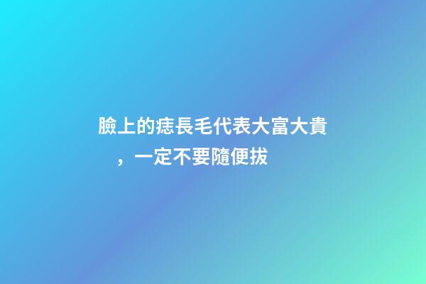 臉上的痣長毛代表大富大貴，一定不要隨便拔